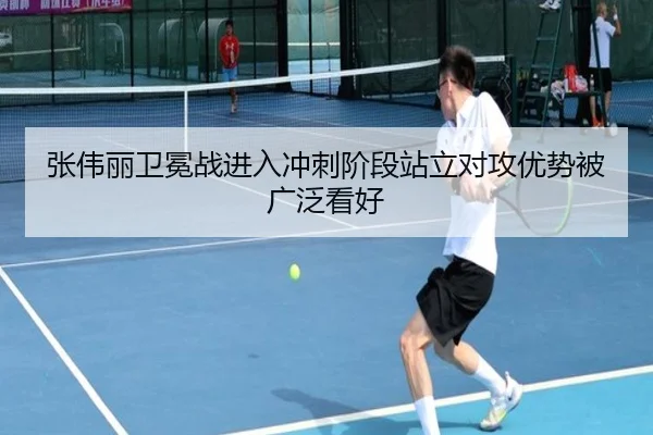 张伟丽卫冕战进入冲刺阶段站立对攻优势被广泛看好
