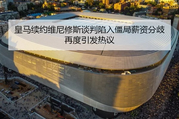 皇马续约维尼修斯谈判陷入僵局薪资分歧再度引发热议