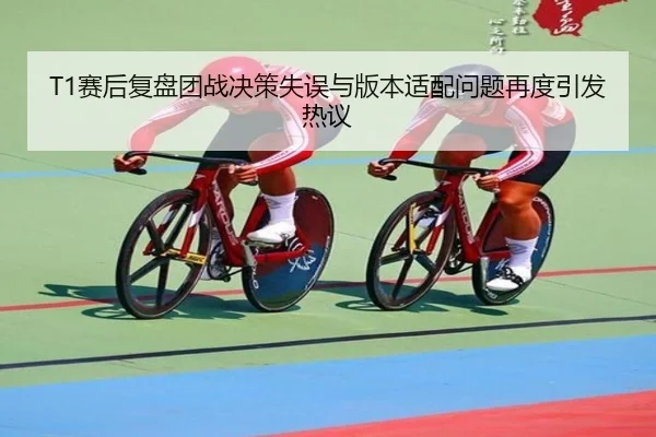 T1赛后复盘团战决策失误与版本适配问题再度引发热议